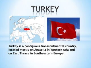 Turkey is a contiguous transcontinental country,
located mostly on Anatolia in Western Asia and
on East Thrace in Southeastern Europe.

 