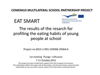 COMENIUS MULTILATERAL SCHOOL PARTNERSHIP PROJECT

EAT SMART
The results of the resarch for
profiling the eating habits of young
people at school
Project no:2013-1-R01-COM06-29364-6
1st meeting Plunge –Lithuania
7-11 October,2013
This project has been funded with support from the European Commission.
This publication reflects the views only of the author, and the Commission cannot be held
responsible for any use which may be made of the information contained therein.’

 