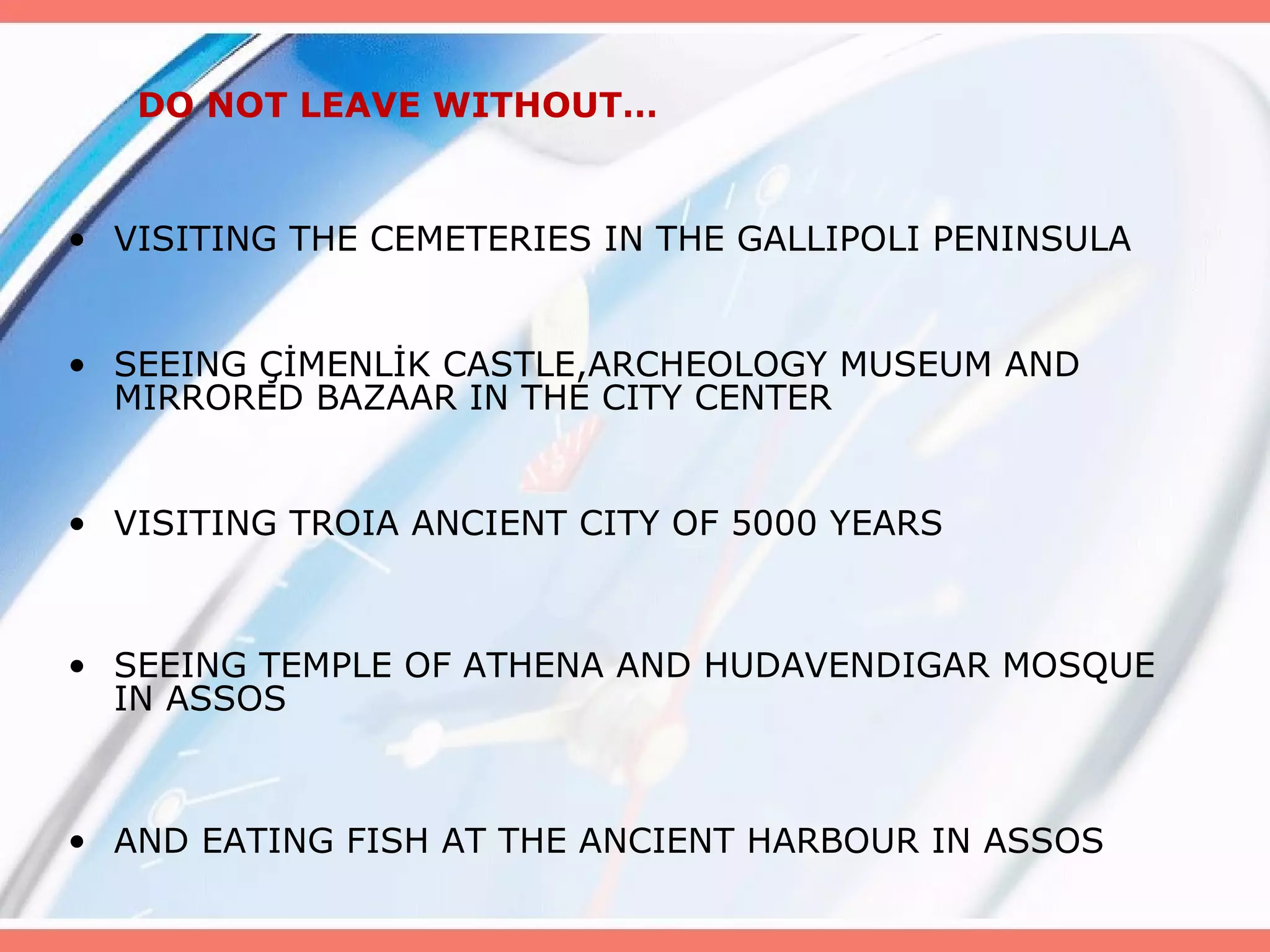 DO NOT LEAVE WITHOUT…

• VISITING THE CEMETERIES IN THE GALLIPOLI PENINSULA
• SEEING ÇİMENLİK CASTLE,ARCHEOLOGY MUSEUM AND
MIRRORED BAZAAR IN THE CITY CENTER
• VISITING TROIA ANCIENT CITY OF 5000 YEARS

• SEEING TEMPLE OF ATHENA AND HUDAVENDIGAR MOSQUE
IN ASSOS

• AND EATING FISH AT THE ANCIENT HARBOUR IN ASSOS

 