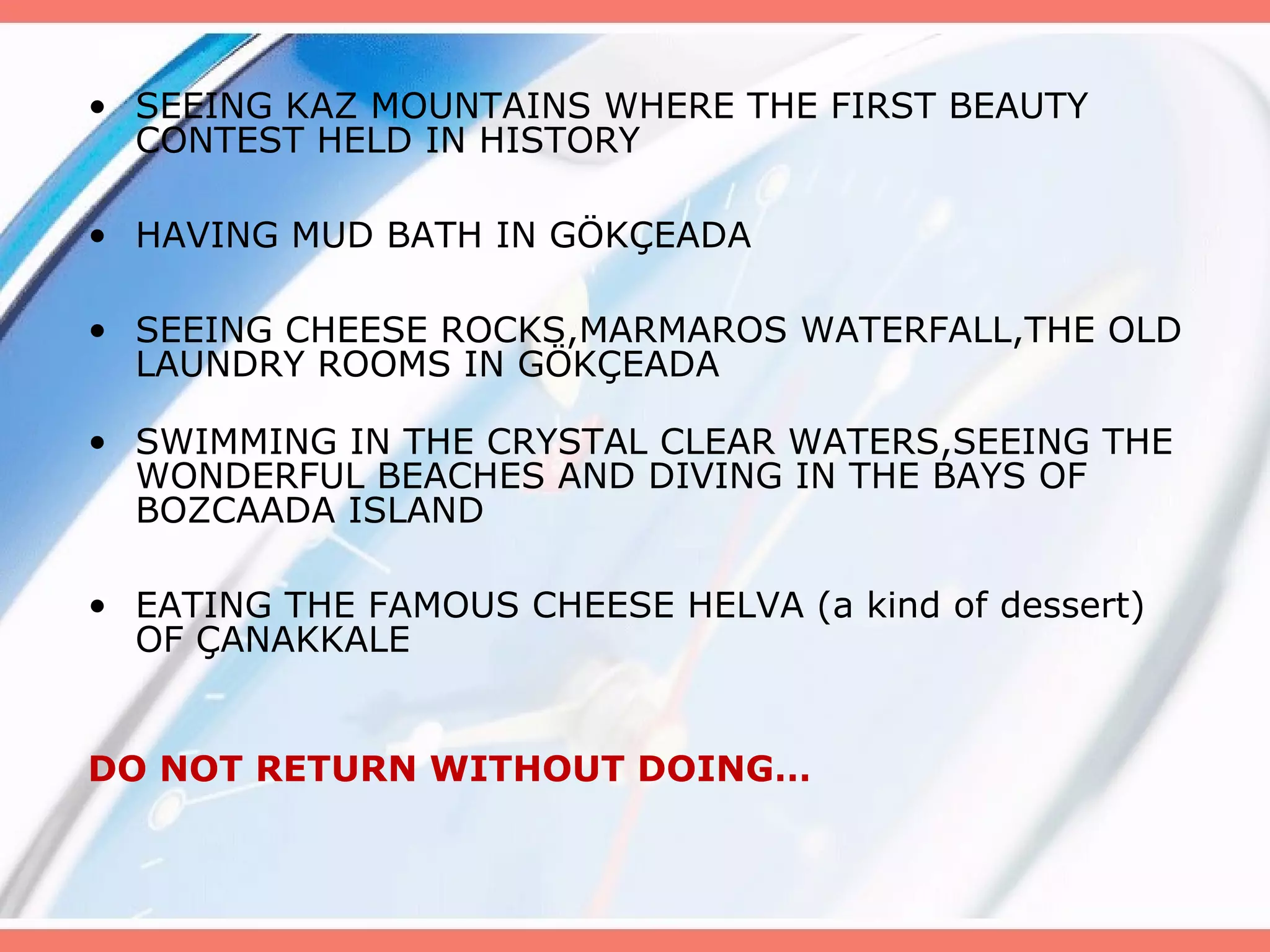 • SEEING KAZ MOUNTAINS WHERE THE FIRST BEAUTY
CONTEST HELD IN HISTORY
• HAVING MUD BATH IN GÖKÇEADA
• SEEING CHEESE ROCKS,MARMAROS WATERFALL,THE OLD
LAUNDRY ROOMS IN GÖKÇEADA
• SWIMMING IN THE CRYSTAL CLEAR WATERS,SEEING THE
WONDERFUL BEACHES AND DIVING IN THE BAYS OF
BOZCAADA ISLAND
• EATING THE FAMOUS CHEESE HELVA (a kind of dessert)
OF ÇANAKKALE
DO NOT RETURN WITHOUT DOING…

 