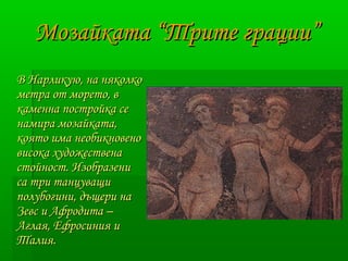 ММооззааййккааттаа ““ТТррииттее ггррааццииии”” 
ВВ ННааррллииккууюю,, ннаа нняяккооллккоо 
ммееттрраа оотт ммооррееттоо,, вв 
ккааммееннннаа ппооссттррооййккаа ссее 
ннааммиирраа ммооззааййккааттаа,, 
ккоояяттоо ииммаа ннееооббииккннооввеенноо 
ввииссооккаа ххууддоожжеессттввееннаа 
ссттооййнноосстт.. ИИззооббррааззееннии 
ссаа ттррии ттааннццуувваащщии 
ппооллууббооггииннии,, ддъъщщееррии ннаа 
ЗЗееввсс ии ААффррооддииттаа –– 
ААггллааяя,, ЕЕффррооссиинниияя ии 
ТТааллиияя.. 
 