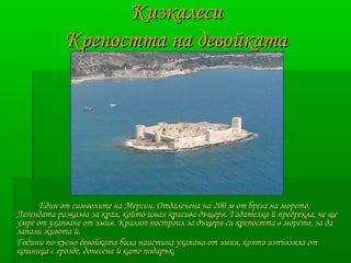 ККииззккааллеессии 
ККррееппооссттттаа ннаа ддееввооййккааттаа 
ЕЕддиинн оотт ссииммввооллииттее ннаа ММееррссиинн.. ООттддааллееччееннаа ннаа 220000 мм оотт ббррееггаа ннаа ммооррееттоо.. 
ЛЛееггееннддааттаа ррааззккааззвваа ззаа ккрраалл,, ккооййттоо ииммаалл ккрраассиивваа ддъъщщеерряя.. ГГааддааттееллккаа йй ппррееддррееккллаа,, ччее щщее 
ууммррее оотт ууххааппввааннее оотт ззммиияя.. ККрраалляятт ппооссттррооиилл ззаа ддъъщщеерряя ссии ккррееппооссттттаа вв ммооррееттоо,, ззаа ддаа 
ззааппааззии жжииввооттаа йй.. 
ГГооддииннии ппоо--ккъъсснноо ддееввооййккааттаа ббииллаа ннааииссттииннаа ууххааппааннаа оотт ззммиияя,, ккоояяттоо ииззппъъллззяяллаа оотт 
ккоошшннииццаа сс ггррооззддее,, ддооннеессееннаа йй ккааттоо ппооддаарръъкк.. 
 