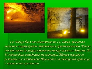 Св. Текла била последователка на ССвв.. ППааввеелл.. ЖЖииввееееллаа вв 
ппооддззееммннаа ппеещщеерраа,,ккъъддееттоо ппррооппооввяяддввааллаа ххррииссттиияяннссттввооттоо.. ИИммааллаа 
ссппооссооббннооссттттаа ддаа ллееккуувваа ххооррааттаа оотт ттеежжккии ннееллееччииммии ббооллеессттии.. ННаа 
8844 ггооддииннии ббииллаа ннааппааддннааттаа оотт ееззииччнниицции.. ТТооггаавваа ссккааллииттее ссее 
ррааззттввооррииллии ии яя ппооггъъллннааллии..ППррииззннааттаа ее ззаа ссввееттииццаа оотт ккааттооллиицции 
ии ппррааввооссллааввннии ххррииссттиияяннии.. 
 