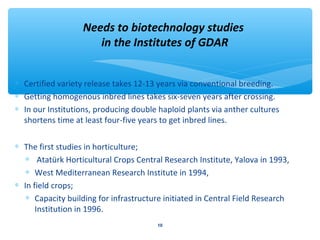 Needs to biotechnology studies 
in the Institutes of GDAR 
* Certified variety release takes 12-13 years via conventional breeding. 
* Getting homogenous inbred lines takes six-seven years after crossing. 
* In our Institutions, producing double haploid plants via anther cultures 
shortens time at least four-five years to get inbred lines. 
* The first studies in horticulture; 
* Atatürk Horticultural Crops Central Research Institute, Yalova in 1993, 
* West Mediterranean Research Institute in 1994, 
* In field crops; 
* Capacity building for infrastructure initiated in Central Field Research 
Institution in 1996. 
10 
 