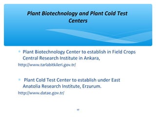 Plant Biotechnology and Plant Cold Test 
Centers 
* Plant Biotechnology Center to establish in Field Crops 
Central Research Institute in Ankara, 
http://www.tarlabitkileri.gov.tr/ 
* Plant Cold Test Center to establish under East 
Anatolia Research Institute, Erzurum. 
http://www.datae.gov.tr/ 
17 
 
