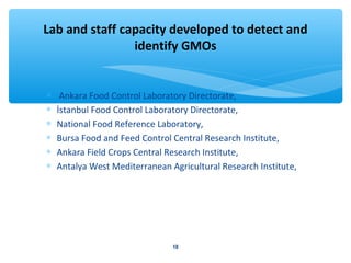 Lab and staff capacity developed to detect and 
identify GMOs 
* Ankara Food Control Laboratory Directorate, 
* İstanbul Food Control Laboratory Directorate, 
* National Food Reference Laboratory, 
* Bursa Food and Feed Control Central Research Institute, 
* Ankara Field Crops Central Research Institute, 
* Antalya West Mediterranean Agricultural Research Institute, 
18 
 