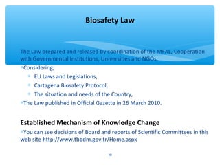 Biosafety Law 
The Law prepared and released by coordination of the MFAL, Cooperation 
with Governmental Institutions, Universities and NGOs, 
*Considering; 
* EU Laws and Legislations, 
* Cartagena Biosafety Protocol, 
* The situation and needs of the Country, 
*The Law published in Official Gazette in 26 March 2010. 
Established Mechanism of Knowledge Change 
*You can see decisions of Board and reports of Scientific Committees in this 
web site http://www.tbbdm.gov.tr/Home.aspx 
19 
 