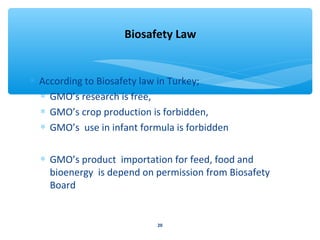 Biosafety Law 
* According to Biosafety law in Turkey; 
* GMO’s research is free, 
* GMO’s crop production is forbidden, 
* GMO’s use in infant formula is forbidden 
* GMO’s product importation for feed, food and 
bioenergy is depend on permission from Biosafety 
Board 
20 
 