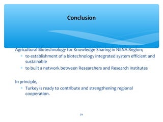 Agricultural Biotechnology for Knowledge Sharing in NENA Region; 
* to establishment of a biotechnology integrated system efficient and 
sustainable 
* to built a network between Researchers and Research Institutes 
In principle, 
* Turkey is ready to contribute and strengthening regional 
cooperation. 
Conclusion 
21 
 