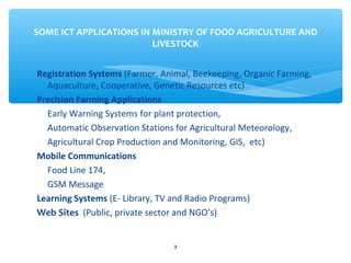 SOME ICT APPLICATIONS IN MINISTRY OF FOOD AGRICULTURE AND 
LIVESTOCK 
Registration Systems (Farmer, Animal, Beekeeping, Organic Farming, 
Aquaculture, Cooperative, Genetic Resources etc) 
Precision Farming Applications 
Early Warning Systems for plant protection, 
Automatic Observation Stations for Agricultural Meteorology, 
Agricultural Crop Production and Monitoring, GIS, etc) 
Mobile Communications 
Food Line 174, 
GSM Message 
Learning Systems (E- Library, TV and Radio Programs) 
Web Sites (Public, private sector and NGO’s) 
3 
 