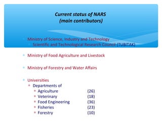 Current status of NARS 
(main contributors) 
* Ministry of Science, Industry and Technology 
* Scientific and Technological Research Council (TUBITAK) 
* Ministry of Food Agriculture and Livestock 
* Ministry of Forestry and Water Affairs 
* Universities 
* Departments of 
* Agriculture (26) 
* Veterinary (18) 
* Food Engineering (36) 
* Fisheries (23) 
* Forestry (10) 
 