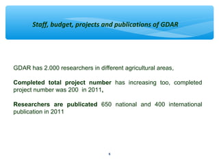 Staff, budget, projects and publications of GDAR 
GDAR has 2.000 researchers in different agricultural areas, 
Completed total project number has increasing too, completed 
project number was 200 in 2011, 
Researchers are publicated 650 national and 400 international 
publication in 2011 
6 
 