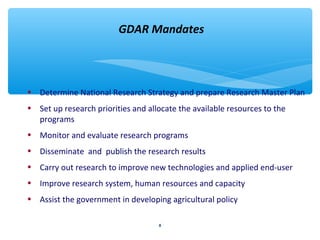 GDAR Mandates 
• Determine National Research Strategy and prepare Research Master Plan 
• Set up research priorities and allocate the available resources to the 
8 
programs 
• Monitor and evaluate research programs 
• Disseminate and publish the research results 
• Carry out research to improve new technologies and applied end-user 
• Improve research system, human resources and capacity 
• Assist the government in developing agricultural policy 
 