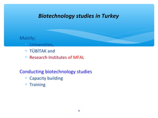 Biotechnology studies in Turkey 
Mainly; 
* Universities, 
* TÜBİTAK and 
* Research Institutes of MFAL 
Conducting biotechnology studies 
* Capacity building 
* Training 
9 
 