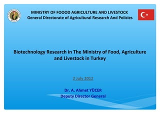 MINISTRY OF FOOOD AGRICULTURE AND LIVESTOCK 
General Directorate of Agricultural Research And Policies 
Biotechnology Research in The Ministry of Food, Agriculture 
and Livestock in Turkey 
2 July 2012 
Dr. A. Ahmet YÜCER 
Deputy Director General 
 