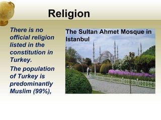 Religion
There is no
official religion
listed in the
constitution in
Turkey.
The population
of Turkey is
predominantly
Muslim (99%),
The Sultan Ahmet Mosque in
Istanbul
 