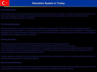 Formal Education
Formal education is the regular education conducted within a school for individuals in a certain age group and at the same
level, under programs developed in accordance with the purpose. Formal education includes pre-primary, primary,
secondary and higher education institutions.
Pre-Primary Education
Pre-primary education; involves the education of children in the age group of 3 to 5 who have not reached the age of
compulsory primary education, on an optional basis. Pre-primary education institutions may be established as independent
kindergartens or, where considered necessary, as nursery classes within a primary education school or as practice classes
affiliated to other related education institutions.
Primary Education
Primary education involves the education and training of children in the age group of 6 to
14. Primary education is compulsory for all male and female citizens and is free at State schools.
In the last educational semester of primary education, necessary studies are carried out by guidance services in order to
inform students on which schools and programmes in secondary education pave the way to which professions and the
living standards these professions shall provide to them.
Primary education institutions consist of eight-year schools where continuous education is provided and primary education
diplomas are awarded to the graduating students.
Open Primary Education
It is an institution providing for citizens who graduated from primary school before but could not attend junior high school for
various reasons the opportunity to complete primary education via distance education method.
Education System in TurkeyEducation System in Turkey
 