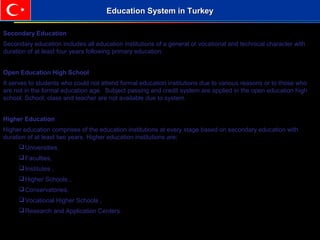 Secondary Education
Secondary education includes all education institutions of a general or vocational and technical character with
duration of at least four years following primary education.
Open Education High School
It serves to students who could not attend formal education institutions due to various reasons or to those who
are not in the formal education age. Subject passing and credit system are applied in the open education high
school. School, class and teacher are not available due to system.
Higher Education
Higher education comprises of the education institutions at every stage based on secondary education with
duration of at least two years. Higher education institutions are;
Universities,
Faculties,
Institutes ,
Higher Schools ,
Conservatories,
Vocational Higher Schools ,
Research and Application Centers.
Education System in TurkeyEducation System in Turkey
 