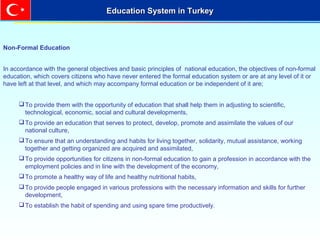Non-Formal Education
In accordance with the general objectives and basic principles of national education, the objectives of non-formal
education, which covers citizens who have never entered the formal education system or are at any level of it or
have left at that level, and which may accompany formal education or be independent of it are;
To provide them with the opportunity of education that shall help them in adjusting to scientific,
technological, economic, social and cultural developments,
To provide an education that serves to protect, develop, promote and assimilate the values of our
national culture,
To ensure that an understanding and habits for living together, solidarity, mutual assistance, working
together and getting organized are acquired and assimilated,
To provide opportunities for citizens in non-formal education to gain a profession in accordance with the
employment policies and in line with the development of the economy,
To promote a healthy way of life and healthy nutritional habits,
To provide people engaged in various professions with the necessary information and skills for further
development,
To establish the habit of spending and using spare time productively.
Education System in TurkeyEducation System in Turkey
 