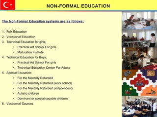 The Non-Formal Education systems are as follows;
1. Folk Education
2. Vocational Education
3. Technical Education for girls;
• Practical Art School For girls
• Maturation Institute
4. Technical Education for Boys;
• Practical Art School For girls
• Technical Education Center For Adults
5. Special Education;
• For the Mentally Retarded
• For the Mentally Retarded (work school)
• For the Mentally Retarded (independent)
• Autistic children
• Dominant or special capable children
6. Vocational Courses
NON-FORMAL EDUCATION
 
