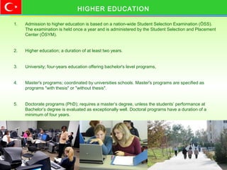1. Admission to higher education is based on a nation-wide Student Selection Examination (ÖSS).
The examination is held once a year and is administered by the Student Selection and Placement
Center (ÖSYM).
2. Higher education; a duration of at least two years.
3. University; four-years education offering bachelor's level programs,
4. Master's programs; coordinated by universities schools. Master's programs are specified as
programs "with thesis" or "without thesis".
5. Doctorate programs (PhD); requires a master’s degree, unless the students’ performance at
Bachelor’s degree is evaluated as exceptionally well. Doctoral programs have a duration of a
minimum of four years.
HIGHER EDUCATION
 