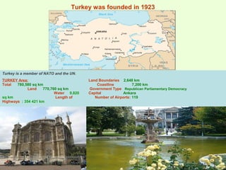 Turkey was founded in 1923
Turkey is a member of NATO and the UN.
TURKEY Area:
Total 780,580 sq km
Land 770,760 sq km
Water 9,820
sq km Length of
Highways : 354 421 km
Land Boundaries 2,648 km
Coastline 7,200 km
Government Type Republican Parliamentary Democracy
Capital Ankara
Number of Airports: 119
 