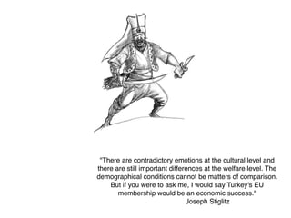 "There are contradictory emotions at the cultural level and
there are still important differences at the welfare level. The
demographical conditions cannot be matters of comparison.
But if you were to ask me, I would say Turkey's EU
membership would be an economic success." 
Joseph Stiglitz
 