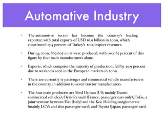 Automative Industry
• The automotive  sector  has  become  the  country’s  leading
exporter, with total exports of USD 16.9 billion in 2009, which
constituted 17.4 percent of Turkey’s total export revenues.
• During 2009, 869,605 units were produced, with over 85 percent of this
ﬁgure by four main manufacturers alone.
• Exports, which comprise the majority of production, fell by 30.9 percent
due to weakness seen in the European markets in 2009.
• There are currently 15 passenger and commercial vehicle manufacturers
in the country, in addition to seven tractor manufacturers.
• The four main producers are Ford Otosan (US; mainly Transit
commercial vehicles); Oyak-Renault (France; passenger cars only); Tofas, a
joint-venture between Fiat (Italy) and the Koc Holding conglomerate
(mainly LCVs and also passenger cars); and Toyota (Japan; passenger cars).
 