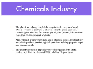 Chemicals Industry
• The chemicals industry is a global enterprise with revenues of nearly
EUR 2.1 trillion1 in 2008 and is a keystone for the global economy,
converting raw materials (oil, natural gas, air, water, metals, minerals) into
more than 70,000 diﬀerent products.
• Major product groups which make use of chemical inputs include rubber
and plastic products, textiles, apparel, petroleum reﬁning, pulp and paper,
and primary metals.
• The industry comprises 11 publicly quoted companies, with a total
market capitalization of around USD 3.2 billion (August 2010).
 