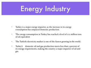 Energy Industry
• Turkey is a major energy importer, as the increase in its energy
consumption has outpaced domestic production.
• The energy consumption in Turkey has reached a level of 102 million tons
of oil equivalent
• The Turkish electricity market is one of the fastest growing in the world.
• Turkey’s  domestic oil and gas production meets less than 3 percent of
its energy requirements, making the country a major importer of oil and
gas.
 