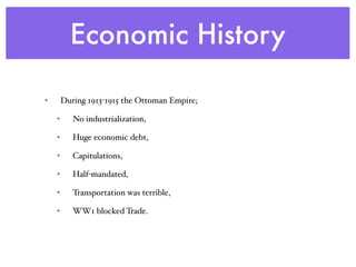 Economic History
• During 1913-1915 the Ottoman Empire;
• No industrialization,
• Huge economic debt,
• Capitulations,
• Half-mandated,
• Transportation was terrible,
• WW1 blocked Trade.
 