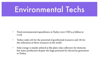 Environmental Techs
• Total environmental expenditures in Turkey were USD 9.9 billion in
2008.
• Turkey ranks 5th for the potential of geothermal resources and 7th for
the utilization of these resources in the world.
• Solar energy is mainly utilized as ﬂat plate solar collectors for domestic
hot water production despite the huge potential for electricity generation
in Turkey.
 