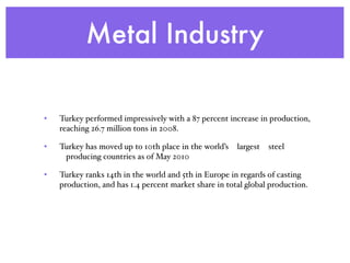 Metal Industry
• Turkey performed impressively with a 87 percent increase in production,
reaching 26.7 million tons in 2008.
• Turkey has moved up to 10th place in the world’s  largest  steel
 producing countries as of May 2010
• Turkey ranks 14th in the world and 5th in Europe in regards of casting
production, and has 1.4 percent market share in total global production.
 