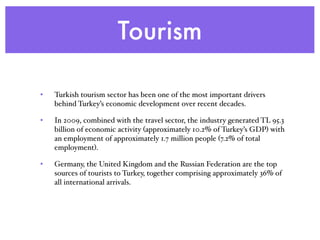 Tourism
• Turkish tourism sector has been one of the most important drivers
behind Turkey’s economic development over recent decades.
• In 2009, combined with the travel sector, the industry generated TL 95.3
billion of economic activity (approximately 10.2% of Turkey’s GDP) with
an employment of approximately 1.7 million people (7.2% of total
employment).
• Germany, the United Kingdom and the Russian Federation are the top
sources of tourists to Turkey, together comprising approximately 36% of
all international arrivals.
 