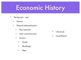 Economic History
• During 1930 - 1939
• Statism
• Planned industrialization
• Raw materials
• State-owned factories
• Sectors;
• Textile
• Metallurgy
• Paper
• Chemicals
• Land Related
 