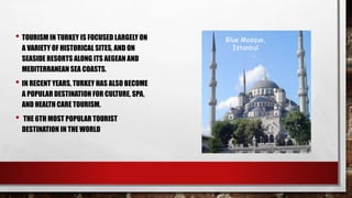 • TOURISM IN TURKEY IS FOCUSED LARGELY ON
A VARIETY OF HISTORICAL SITES, AND ON
SEASIDE RESORTS ALONG ITS AEGEAN AND
MEDITERRANEAN SEA COASTS.
• IN RECENT YEARS, TURKEY HAS ALSO BECOME
A POPULAR DESTINATION FOR CULTURE, SPA,
AND HEALTH CARE TOURISM.
• THE 6TH MOST POPULAR TOURIST
DESTINATION IN THE WORLD
Blue Mosque,
Istanbul
 