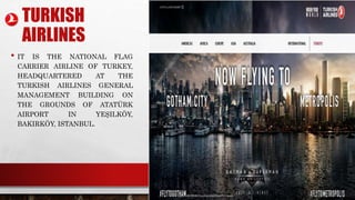 TURKISH
AIRLINES
• IT IS THE NATIONAL FLAG
CARRIER AIRLINE OF TURKEY,
HEADQUARTERED AT THE
TURKISH AIRLINES GENERAL
MANAGEMENT BUILDING ON
THE GROUNDS OF ATATÜRK
AIRPORT IN YEŞILKÖY,
BAKIRKÖY, ISTANBUL.
 
