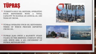 TÜPRAŞ
• TURKEY’S ONLY OIL REFINER, OPERATING
FOUR REFINERIES WITH A TOTAL
CAPACITY TO HANDLE AN ANNUAL 28.1 MN
TONS OF CRUDE.
• TÜPRAŞ OPERATES FOUR OIL REFINERIES,
THREE OF WHICH PROCESS IMPORTED
CRUDE OIL.
• TUPRAS ALSO OWNS A MAJORITY STAKE
(79,98%) IN THE SHIPPING COMPANY DİTAŞ
AND, SINCE 2006, A 40% OWNERSHIP OF
PETROL RETAILER OPET.
 