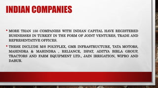 INDIAN COMPANIES
• MORE THAN 150 COMPANIES WITH INDIAN CAPITAL HAVE REGISTERED
BUSINESSES IN TURKEY IN THE FORM OF JOINT VENTURES, TRADE AND
REPRESENTATIVE OFFICES.
• THESE INCLUDE M/S POLYPLEX, GMR INFRASTRUCTURE, TATA MOTORS,
MAHINDRA & MAHINDRA , RELIANCE, ISPAT, ADITYA BIRLA GROUP,
TRACTORS AND FARM EQUIPMENT LTD., JAIN IRRIGATION, WIPRO AND
DABUR.
 