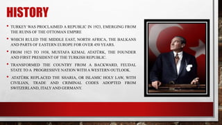 HISTORY
• TURKEY WAS PROCLAIMED A REPUBLIC IN 1923, EMERGING FROM
THE RUINS OF THE OTTOMAN EMPIRE
• WHICH RULED THE MIDDLE EAST, NORTH AFRICA, THE BALKANS
AND PARTS OF EASTERN EUROPE FOR OVER 450 YEARS.
• FROM 1923 TO 1938, MUSTAFA KEMAL ATATÜRK, THE FOUNDER
AND FIRST PRESIDENT OF THE TURKISH REPUBLIC.
• TRANSFORMED THE COUNTRY FROM A BACKWARD, FEUDAL
STATE TO A PROGRESSIVE NATION WITH A WESTERN OUTLOOK.
• ATATÜRK REPLACED THE SHARIA, OR ISLAMIC HOLY LAW, WITH
CIVILIAN, TRADE AND CRIMINAL CODES ADOPTED FROM
SWITZERLAND, ITALYAND GERMANY.
 