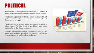 POLITICAL
• One of the current political strengths in Turkey is
that their government have policies on liberalisation.
• Turkey is supporters of liberal trade and investment
policies which allow open trade between different
countries in the EU.
• Turkey forged a custom union agreement in 1996 to
allow many Turkish firms to get bigger and more
successful in the global economy.
• Exports have been rising on average at a rate of 10%
every year and this will allow the industry to flourish
with the exports produced in the Turkey.
 
