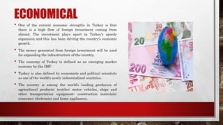 ECONOMICAL
• One of the current economic strengths in Turkey is that
there is a high flow of foreign investment coming from
abroad. The investment plays apart in Turkey's speedy
expansion and this has been driving the country's economic
growth.
• The money generated from foreign investment will be used
for expanding the infrastructure of the country.
• The economy of Turkey is defined as an emerging market
economy by the IMF.
• Turkey is also defined by economists and political scientists
as one of the world's newly industrialized countries.
• The country is among the world's leading producers of
agricultural products; textiles; motor vehicles, ships and
other transportation equipment; construction materials;
consumer electronics and home appliances.
 