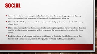 SOCIAL
• One of the social system strengths in Turkey is that they have growing proportion of young
population as they have more than half the population being aged below 30.
• This will allow Turkey to increase their employment rate by getting the most out of the young
labour force.
• This is an advantage for the business and Industry being brought into Turkey as shows there is a
healthy supply of young population willing to work so the company could create jobs for these
people.
• Turkish culture is influenced by the ancient history of Anatolia, the Mediterranean, the
Middle east, the Caucasus, eastern Europe, and certainly by the Aegean culture.
 