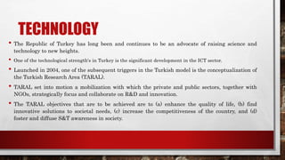 TECHNOLOGY
• The Republic of Turkey has long been and continues to be an advocate of raising science and
technology to new heights.
• One of the technological strength's in Turkey is the significant development in the ICT sector.
• Launched in 2004, one of the subsequent triggers in the Turkish model is the conceptualization of
the Turkish Research Area (TARAL).
• TARAL set into motion a mobilization with which the private and public sectors, together with
NGOs, strategically focus and collaborate on R&D and innovation.
• The TARAL objectives that are to be achieved are to (a) enhance the quality of life, (b) find
innovative solutions to societal needs, (c) increase the competitiveness of the country, and (d)
foster and diffuse S&T awareness in society.
 