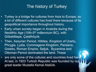 The history of Turkey
• Turkey is a bridge for cultures from Asia to Europe, so
a lot of different cultures has lived there because of its
geopolitical importance throughout history.
• Early urban society began in Anatolia during the
Neolithic Age (10th-5th millennium BC), with
Göbeklitepe, Çatalhöyük.
• Then, Assyrian Period, Hittites, Kingdom of Urartu,
Phrygia, Lydia, Commagene Kingdom, Persians,
Greeks, Roman Empire, Seljuk, Byzantine and
Ottoman Period dominated the land. These
• are only some of the cultures and countries lived here.
At last, in 1923 Turkish Republic was founded by our
great leader Mustafa Kemal Atatürk.
 