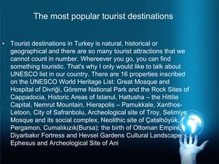 The most popular tourist destinations
• Tourist destinations in Turkey is natural, historical or
geographical and there are so many tourist attractions that we
cannot count in number. Whereever you go, you can find
something touristic. That's why I only would like to talk about
UNESCO list in our country. There are 16 properties inscribed
on the UNESCO World Heritage List: Great Mosque and
Hospital of Divriği, Göreme National Park and the Rock Sites of
Cappadocia, Historic Areas of Istanul, Hattusha – the Hittite
Capital, Nemrut Mountain, Hierapolis – Pamukkale, Xanthos-
Letoon, City of Safranbolu, Archeological site of Troy, Selimiye
Mosque and its social complex, Neolithic site of Çatalhöyük,
Pergamon, Cumalıkızık(Bursa): the birth of Ottoman Empire,
Diyarbakır Fortress and Hevsel Gardens Cultural Landscape,
Ephesus and Archeological Site of Ani
 