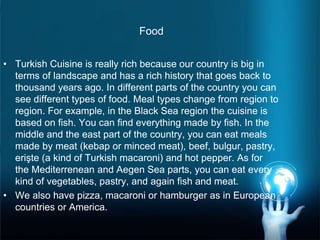 Food
• Turkish Cuisine is really rich because our country is big in
terms of landscape and has a rich history that goes back to
thousand years ago. In different parts of the country you can
see different types of food. Meal types change from region to
region. For example, in the Black Sea region the cuisine is
based on fish. You can find everything made by fish. In the
middle and the east part of the country, you can eat meals
made by meat (kebap or minced meat), beef, bulgur, pastry,
erişte (a kind of Turkish macaroni) and hot pepper. As for
the Mediterrenean and Aegen Sea parts, you can eat every
kind of vegetables, pastry, and again fish and meat.
• We also have pizza, macaroni or hamburger as in European
countries or America.
 