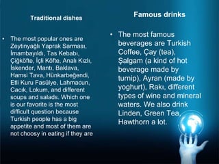 • The most popular ones are
Zeytinyağlı Yaprak Sarması,
İmambayıldı, Tas Kebabı,
Çiğköfte, İçli Köfte, Analı Kızlı,
İskender, Mantı, Baklava,
Hamsi Tava, Hünkarbeğendi,
Etli Kuru Fasülye, Lahmacun,
Cacık, Lokum, and different
soups and salads. Which one
is our favorite is the most
difficult question because
Turkish people has a big
appetite and most of them are
not choosy in eating if they are
Famous drinks
• The most famous
beverages are Turkish
Coffee, Çay (tea),
Şalgam (a kind of hot
beverage made by
turnip), Ayran (made by
yoghurt), Rakı, different
types of wine and mineral
waters. We also drink
Linden, Green Tea,
Hawthorn a lot.
Traditional dishes
 