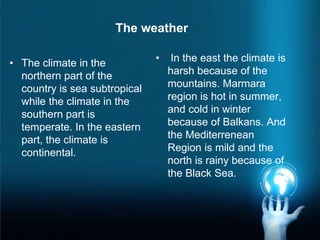 • The climate in the
northern part of the
country is sea subtropical
while the climate in the
southern part is
temperate. In the eastern
part, the climate is
continental.
• In the east the climate is
harsh because of the
mountains. Marmara
region is hot in summer,
and cold in winter
because of Balkans. And
the Mediterrenean
Region is mild and the
north is rainy because of
the Black Sea.
The weather
 