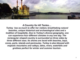 A Country for All Tastes....
Turkey has so much to offer her visitors; breathtaking natural
beauties, unique historical and archaeological sites and a
tradition of hospitality .Due to Turkey's diverse geography, one
can experience four different climates in any one day. The
rectangular shaped country is surrounded on three sides by
three different seas. Its shores are laced with beaches, bays,
coves, ports, islands and peninsulas. Turkey is also blessed with
majestic mountains and valleys, lakes, rivers, waterfalls and
grottoes perfect for winter and summer tourism .
2
 